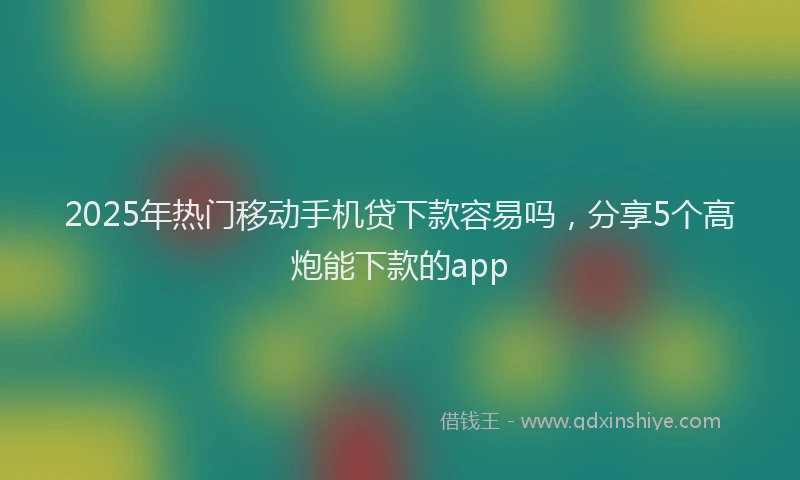 2025年热门移动手机贷下款容易吗，分享5个高炮能下款的app