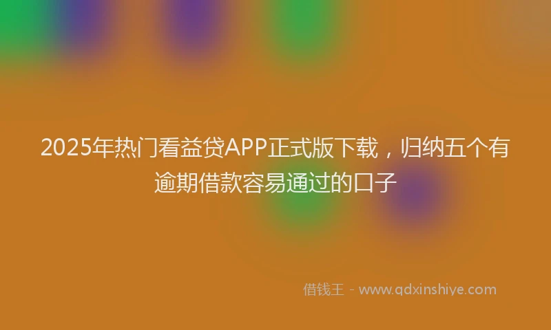 2025年热门看益贷APP正式版下载，归纳五个有逾期借款容易通过的口子