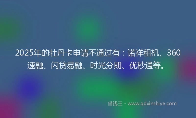2025年的牡丹卡申请不通过有：诺祥租机、360速融、闪贷易融、时光分期、优秒通等。