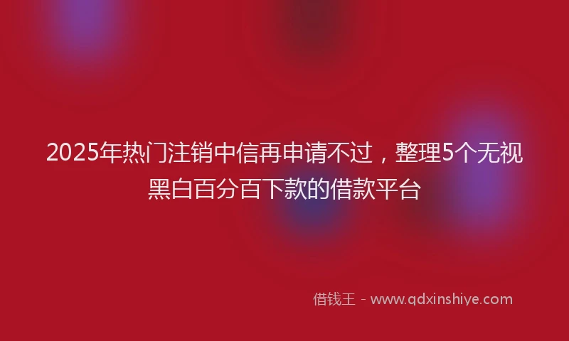 2025年热门注销中信再申请不过，整理5个无视黑白百分百下款的借款平台