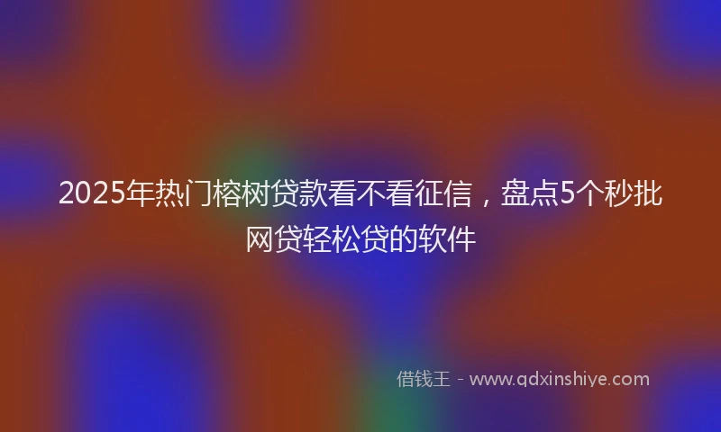 2025年热门榕树贷款看不看征信，盘点5个秒批网贷轻松贷的软件