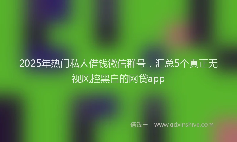 2025年热门私人借钱微信群号，汇总5个真正无视风控黑白的网贷app