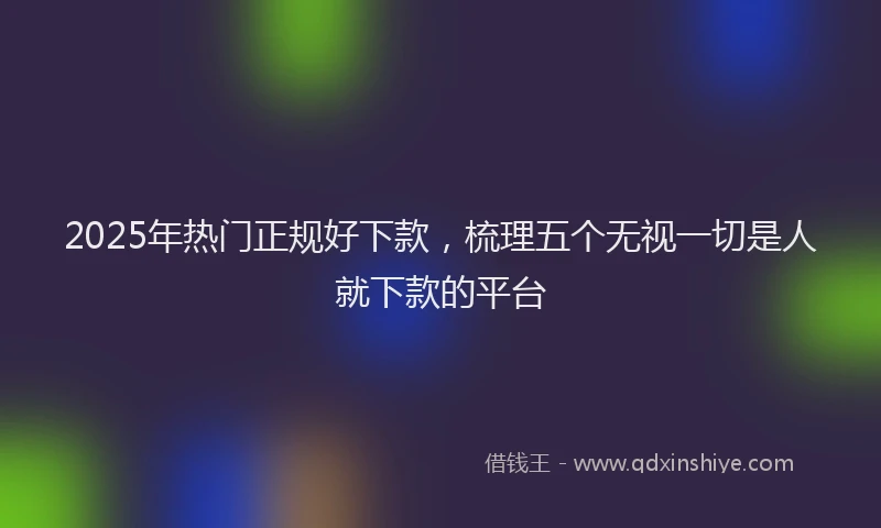 2025年热门正规好下款，梳理五个无视一切是人就下款的平台