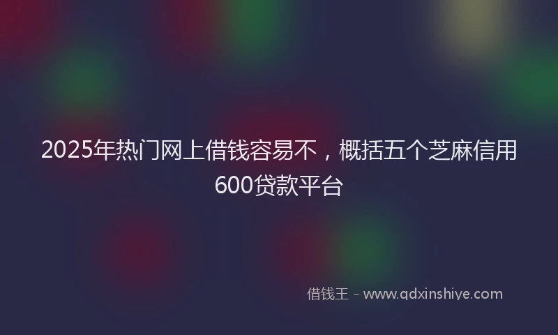 2025年热门网上借钱容易不，概括五个芝麻信用600贷款平台