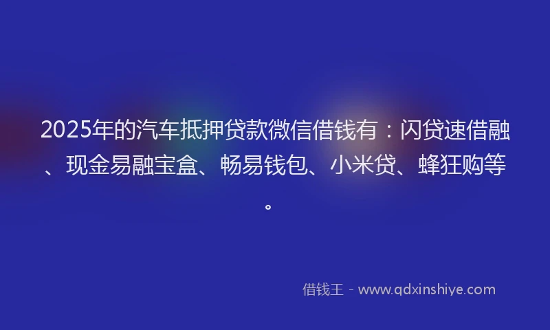 2025年的汽车抵押贷款微信借钱有：闪贷速借融、现金易融宝盒、畅易钱包、小米贷、蜂狂购等。