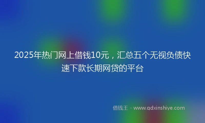2025年热门网上借钱10元，汇总五个无视负债快速下款长期网贷的平台