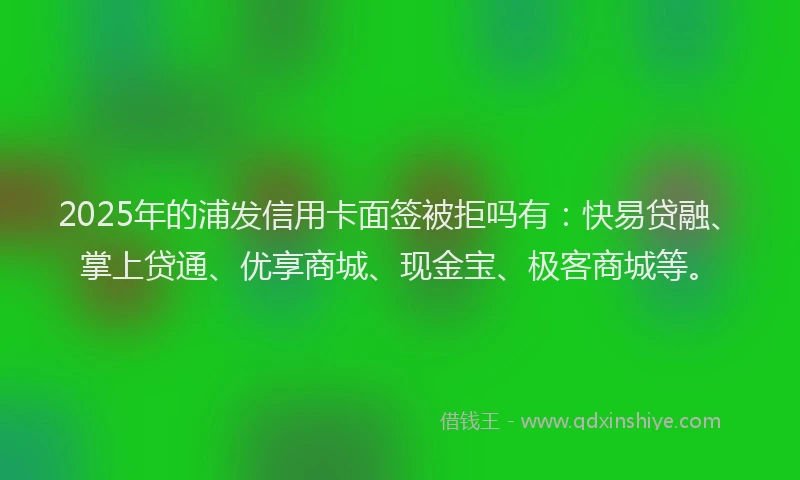 2025年的浦发信用卡面签被拒吗有：快易贷融、掌上贷通、优享商城、现金宝、极客商城等。