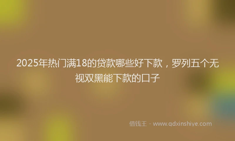 2025年热门满18的贷款哪些好下款，罗列五个无视双黑能下款的口子