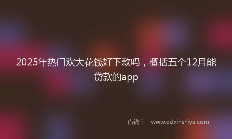 2025年热门欢大花钱好下款吗，概括五个12月能贷款的app
