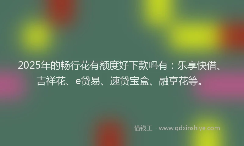 2025年的畅行花有额度好下款吗有：乐享快借、吉祥花、e贷易、速贷宝盒、融享花等。