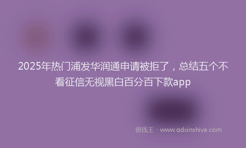 2025年热门浦发华润通申请被拒了，总结五个不看征信无视黑白百分百下款app