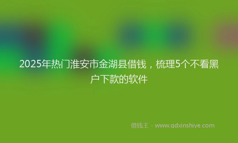2025年热门淮安市金湖县借钱，梳理5个不看黑户下款的软件
