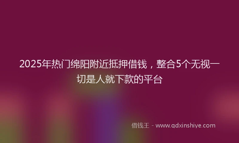 2025年热门绵阳附近抵押借钱，整合5个无视一切是人就下款的平台