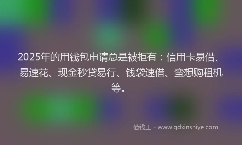 2025年的用钱包申请总是被拒有：信用卡易借、易速花、现金秒贷易行、钱袋速借、蛮想购租机等。