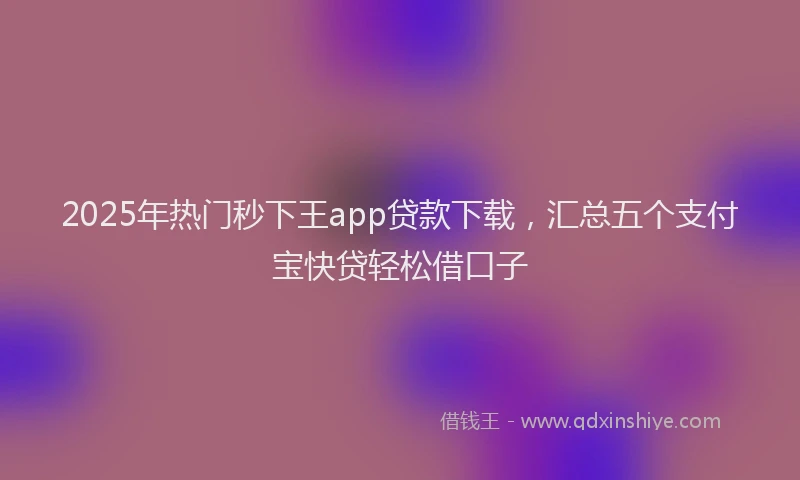 2025年热门秒下王app贷款下载，汇总五个支付宝快贷轻松借口子