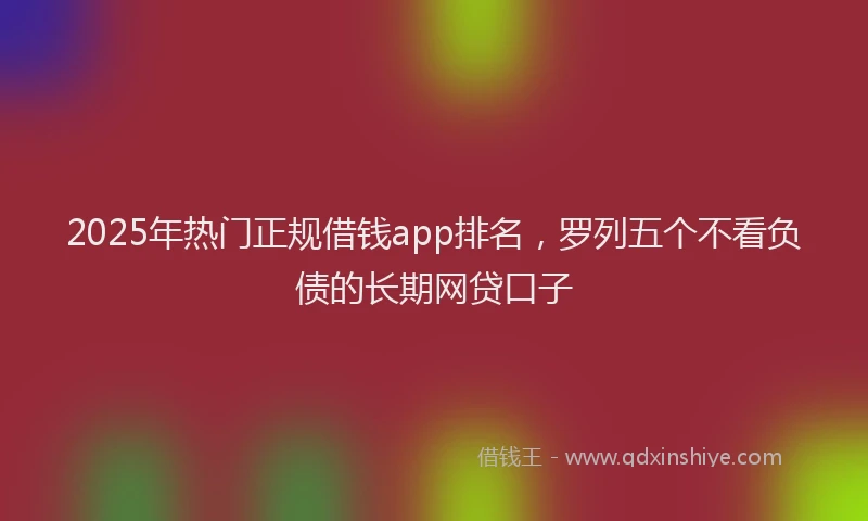 2025年热门正规借钱app排名，罗列五个不看负债的长期网贷口子