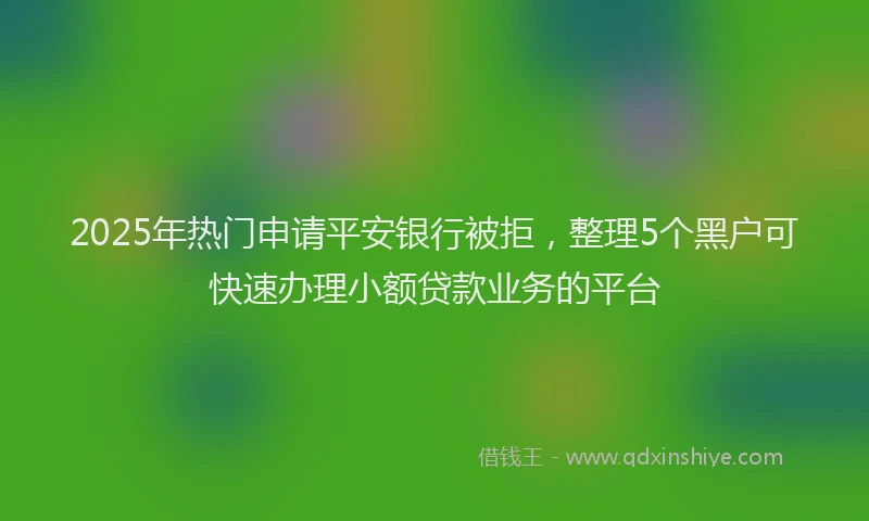 2025年热门申请平安银行被拒，整理5个黑户可快速办理小额贷款业务的平台
