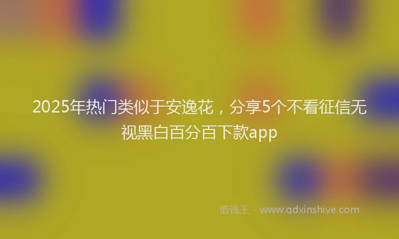 2025年热门类似于安逸花，分享5个不看征信无视黑白百分百下款app