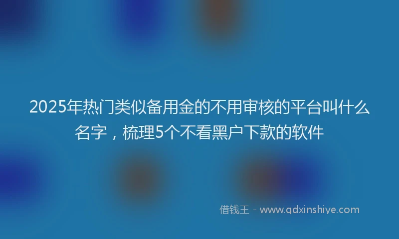 2025年热门类似备用金的不用审核的平台叫什么名字，梳理5个不看黑户下款的软件
