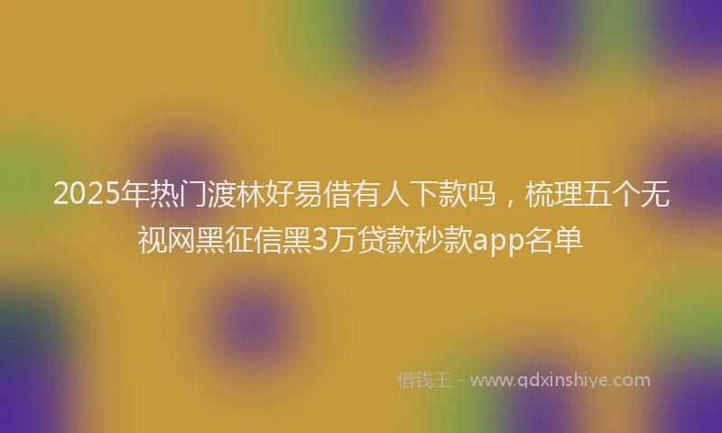 2025年热门渡林好易借有人下款吗，梳理五个无视网黑征信黑3万贷款秒款app名单