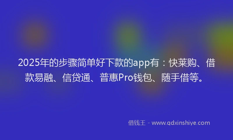 2025年的步骤简单好下款的app有：快莱购、借款易融、信贷通、普惠Pro钱包、随手借等。