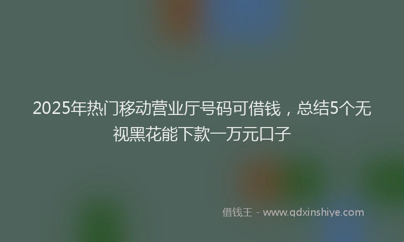 2025年热门移动营业厅号码可借钱，总结5个无视黑花能下款一万元口子