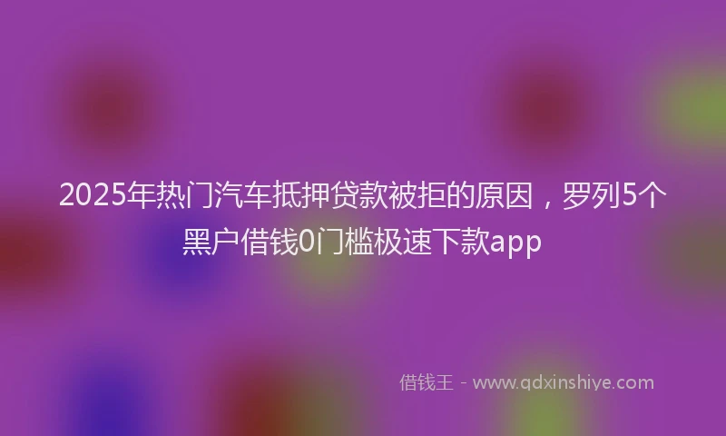 2025年热门汽车抵押贷款被拒的原因，罗列5个黑户借钱0门槛极速下款app