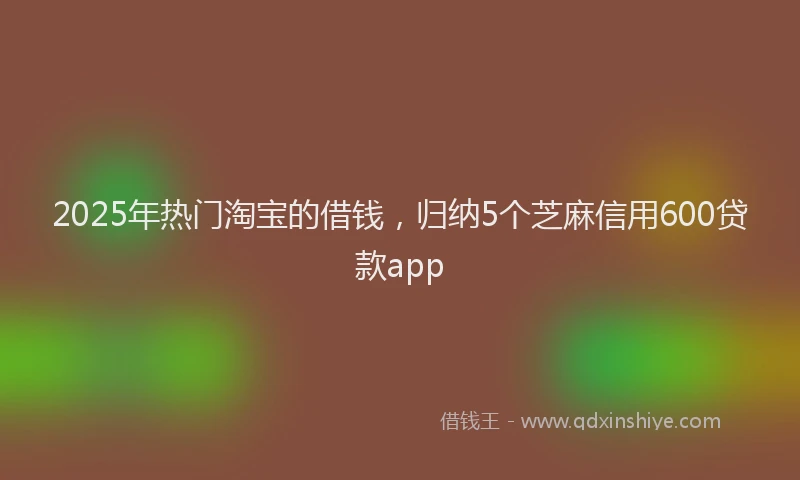 2025年热门淘宝的借钱，归纳5个芝麻信用600贷款app