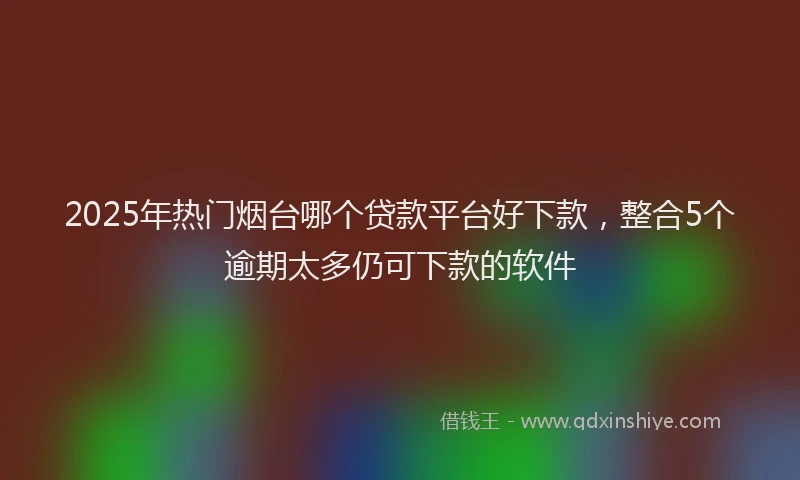 2025年热门烟台哪个贷款平台好下款，整合5个逾期太多仍可下款的软件