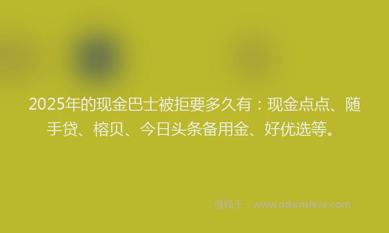 2025年的现金巴士被拒要多久有：现金点点、随手贷、榕贝、今日头条备用金、好优选等。