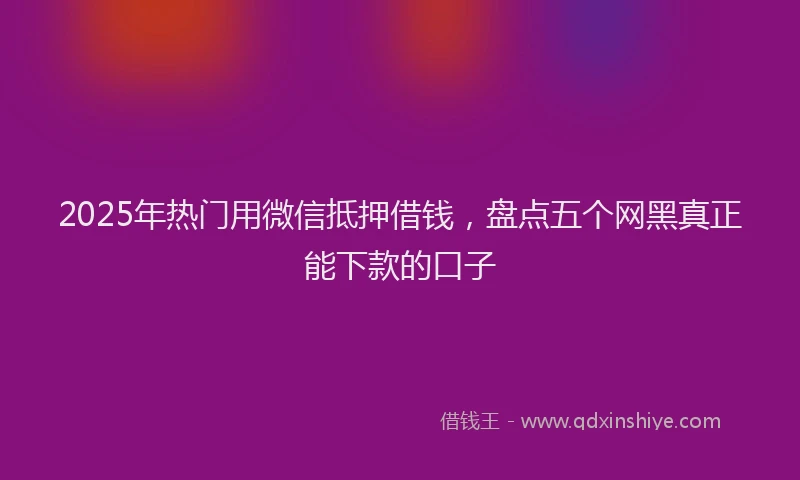 2025年热门用微信抵押借钱，盘点五个网黑真正能下款的口子