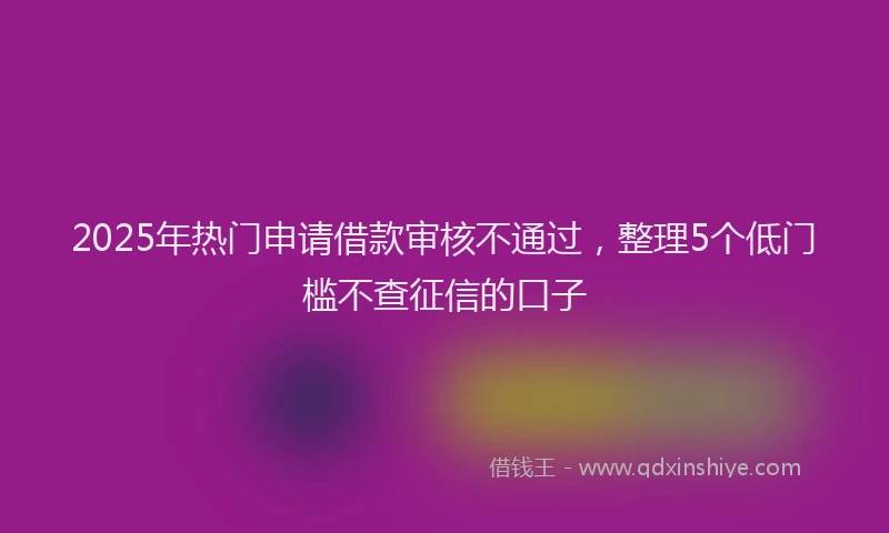 2025年热门申请借款审核不通过，整理5个低门槛不查征信的口子