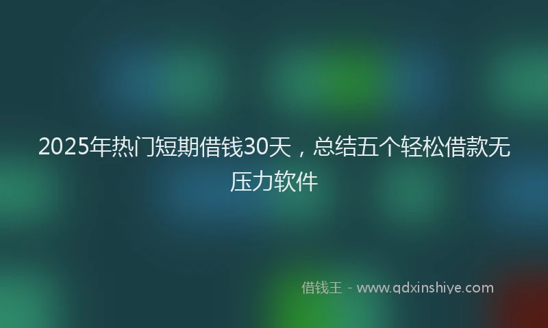 2025年热门短期借钱30天，总结五个轻松借款无压力软件