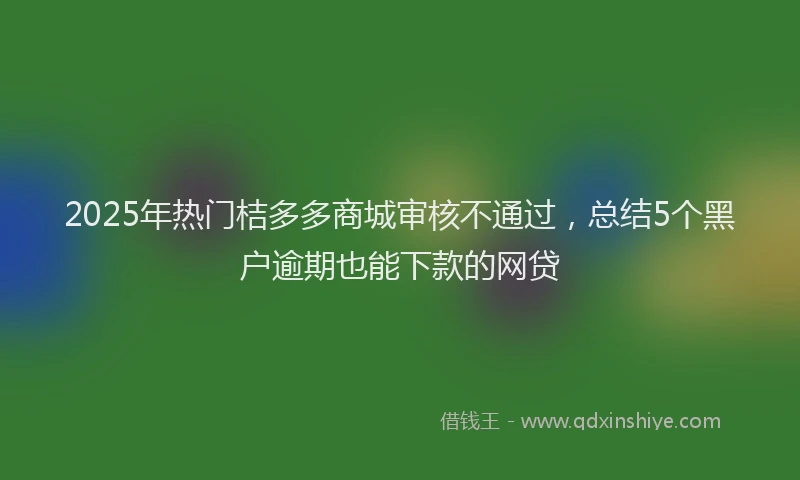 2025年热门桔多多商城审核不通过，总结5个黑户逾期也能下款的网贷