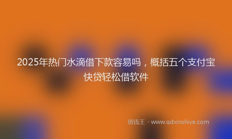 2025年热门水滴借下款容易吗，概括五个支付宝快贷轻松借软件