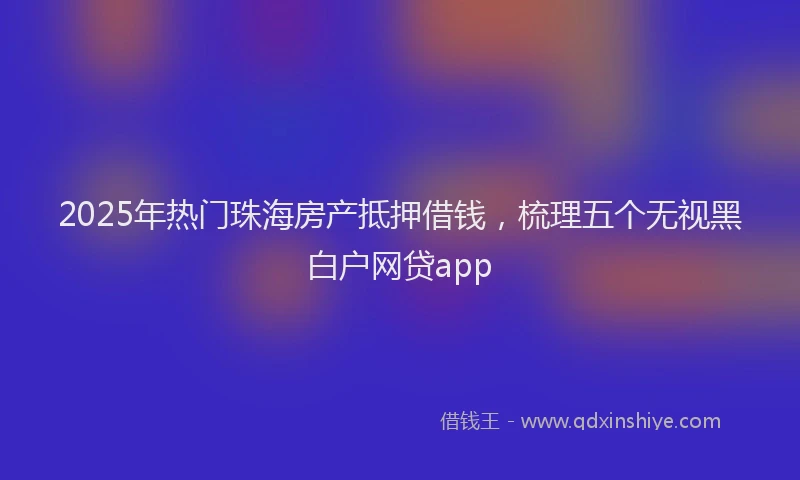 2025年热门珠海房产抵押借钱，梳理五个无视黑白户网贷app