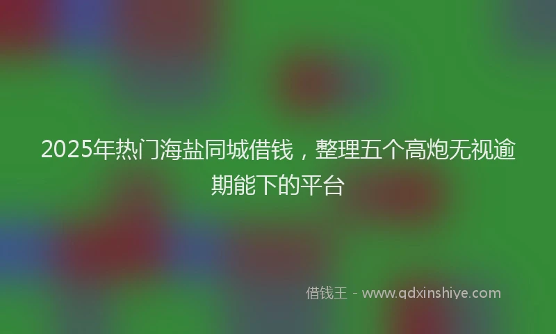 2025年热门海盐同城借钱，整理五个高炮无视逾期能下的平台