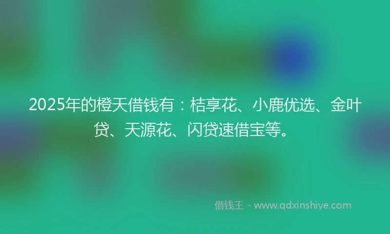 2025年的橙天借钱有：桔享花、小鹿优选、金叶贷、天源花、闪贷速借宝等。