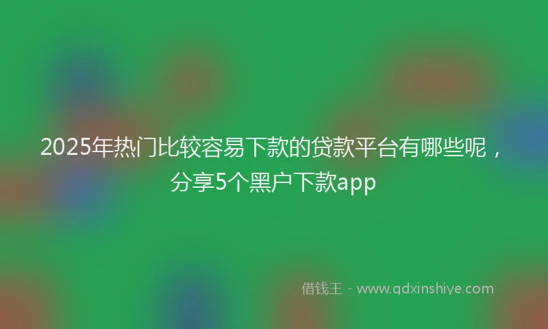 2025年热门比较容易下款的贷款平台有哪些呢，分享5个黑户下款app