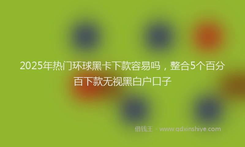 2025年热门环球黑卡下款容易吗，整合5个百分百下款无视黑白户口子