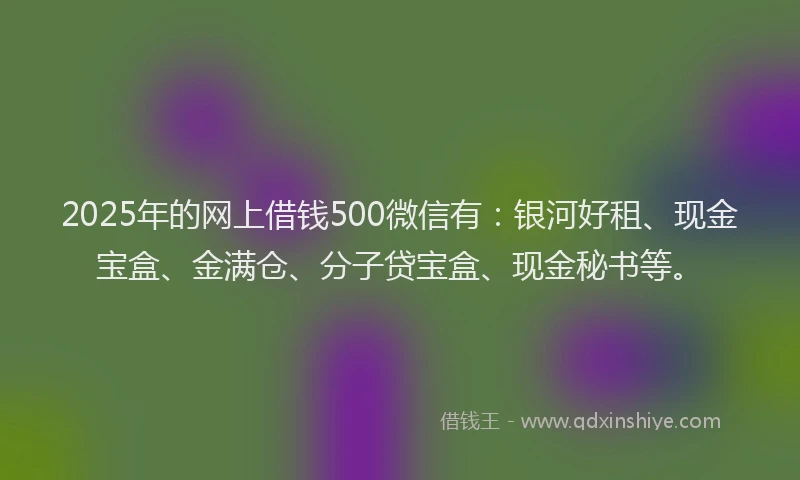 2025年的网上借钱500微信有：银河好租、现金宝盒、金满仓、分子贷宝盒、现金秘书等。