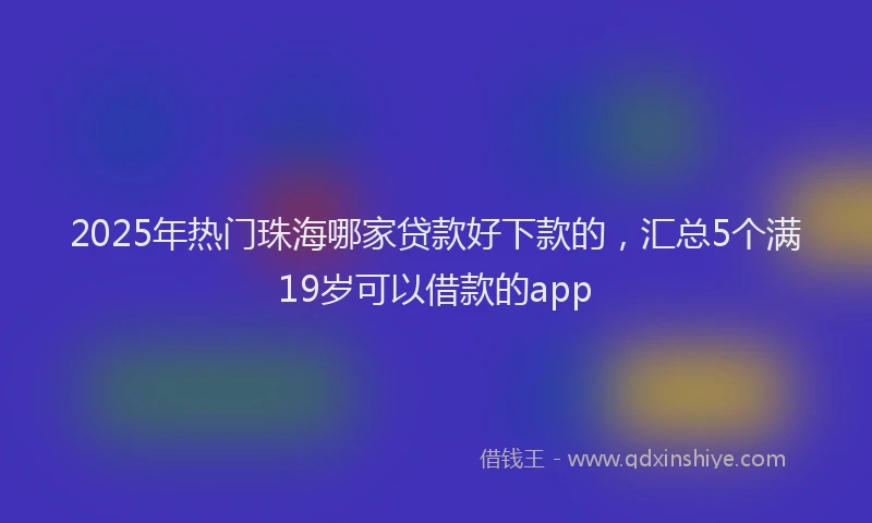 2025年热门珠海哪家贷款好下款的，汇总5个满19岁可以借款的app