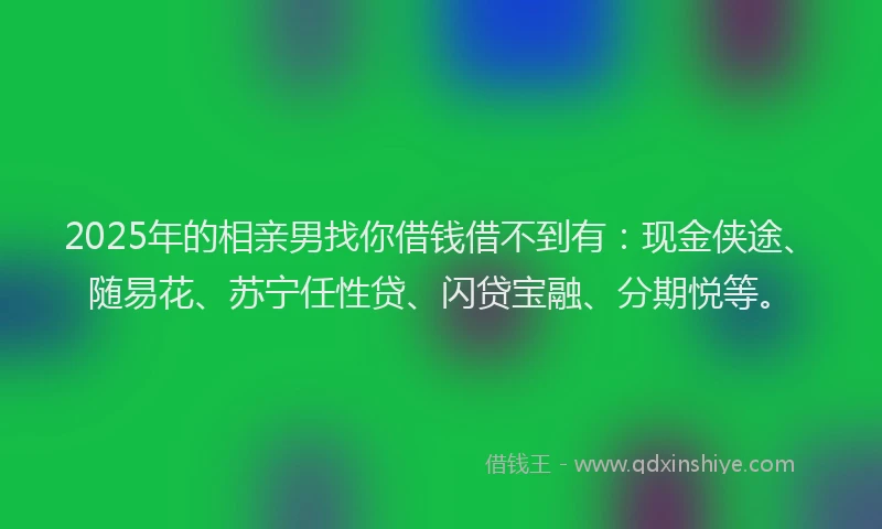 2025年的相亲男找你借钱借不到有：现金侠途、随易花、苏宁任性贷、闪贷宝融、分期悦等。