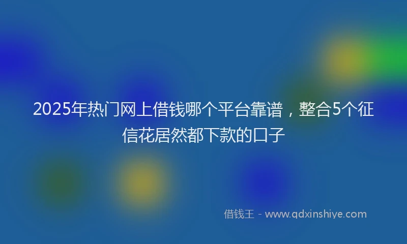 2025年热门网上借钱哪个平台靠谱，整合5个征信花居然都下款的口子
