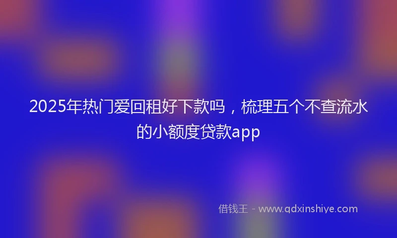 2025年热门爱回租好下款吗，梳理五个不查流水的小额度贷款app