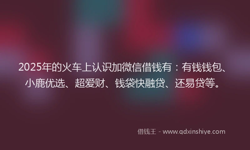2025年的火车上认识加微信借钱有：有钱钱包、小鹿优选、超爱财、钱袋快融贷、还易贷等。