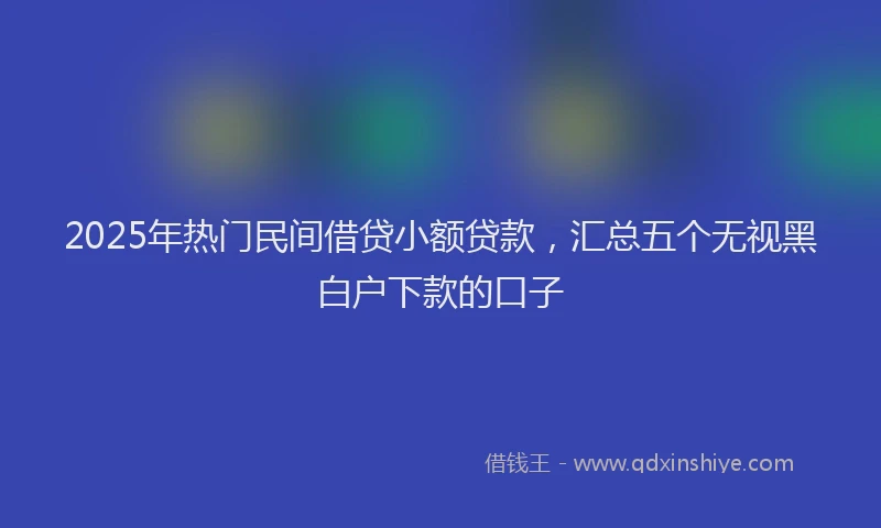 2025年热门民间借贷小额贷款，汇总五个无视黑白户下款的口子
