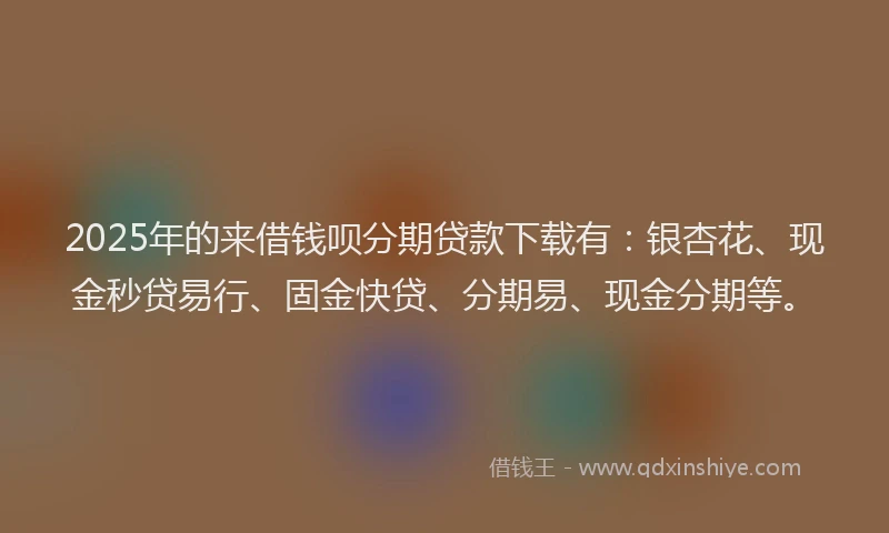 2025年的来借钱呗分期贷款下载有：银杏花、现金秒贷易行、固金快贷、分期易、现金分期等。