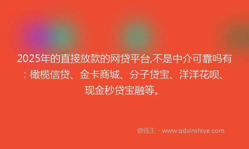 2025年的直接放款的网贷平台,不是中介可靠吗有：橄榄信贷、金卡商城、分子贷宝、洋洋花呗、现金秒贷宝融等。