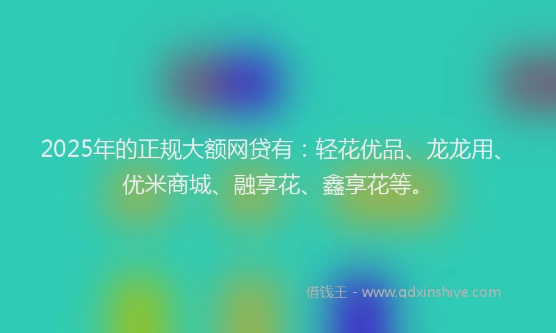 2025年的正规大额网贷有：轻花优品、龙龙用、优米商城、融享花、鑫享花等。